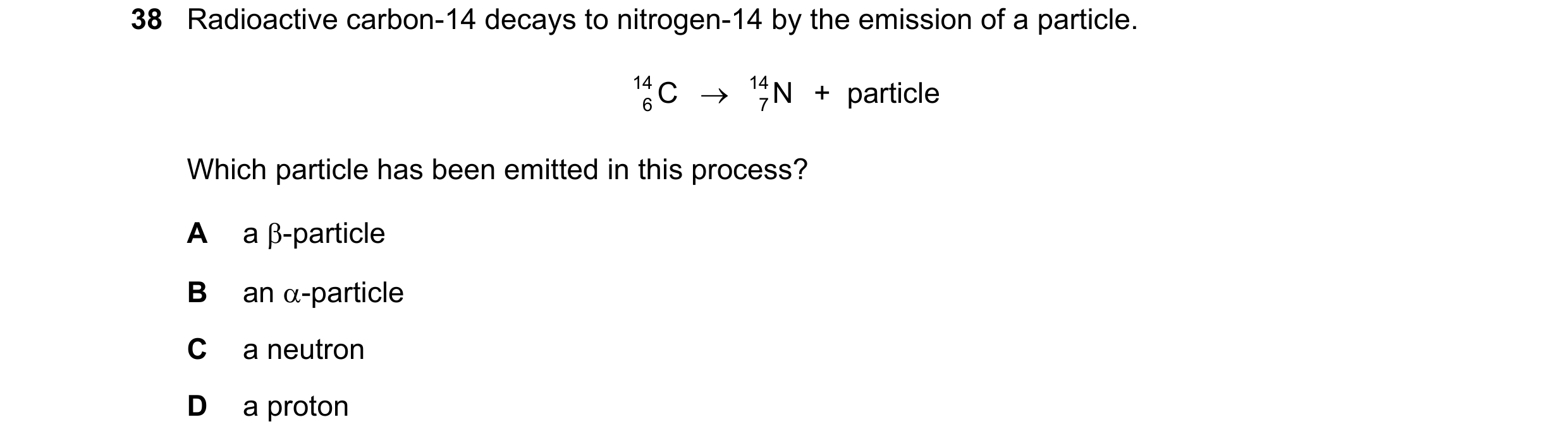 Question 41: Radioactive carbon-14 decays to nitrogen-14 by the emission of a particle. 14 C → 14 N +  particle 6 7 Which particle has been emitted in t…
