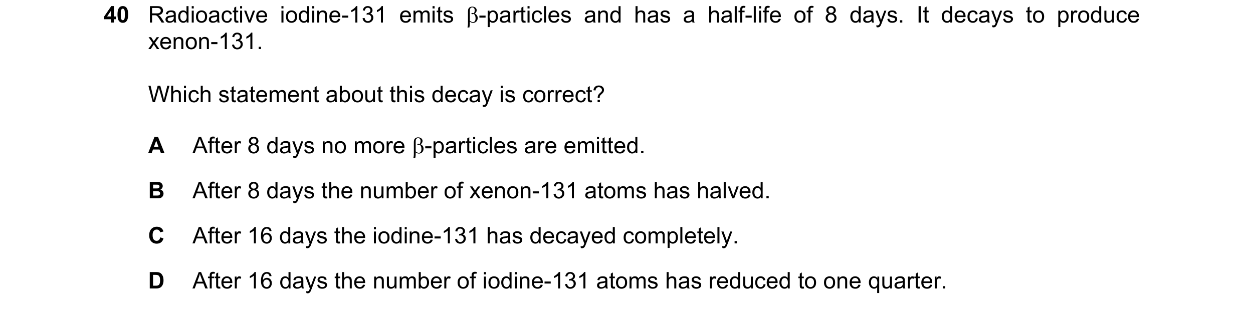 Question 43: Radioactive iodine-131 emits β-particles and has a half-life of 8 days. It decays to produce xenon-131. Which statement about this decay is…