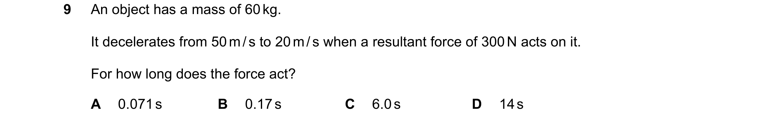 Question 52: An object has a mass of 60 kg. It decelerates from 50 m / s to 20 m / s when a resultant force of 300 N acts on it. For how long does the f…