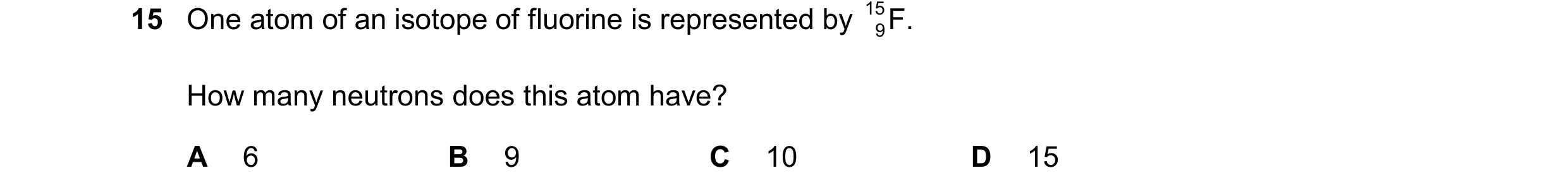 Question 49: One atom of an isotope of fluorine is represented by 15 F. 9 How many neutrons does this atom have? A 6 B 9 C 10 D 15