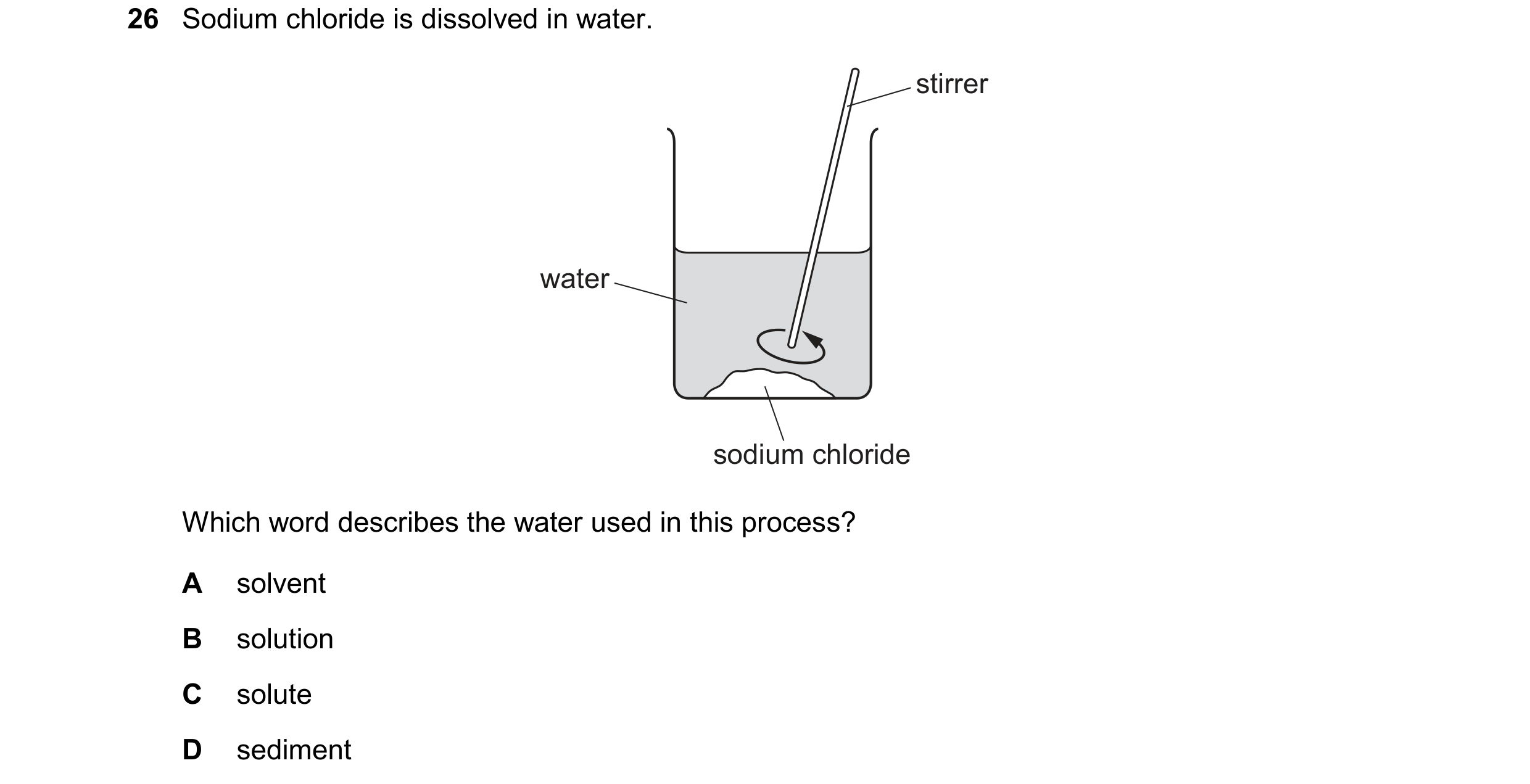 Question 46: Sodium chloride is dissolved in water. stirrer water sodium chloride Which word describes the water used in this process? A solvent B solut…