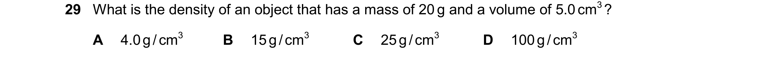 Question 57: What is the density of an object that has a mass of 20 g and a volume of 5.0 cm3 ? A 4.0 g / cm3 B 15 g / cm3 C 25 g / cm3 D 100 g / cm3