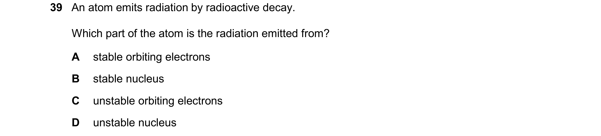 Question 77: An atom emits radiation by radioactive decay. Which part of the atom is the radiation emitted from? A stable orbiting electrons B stable nu…