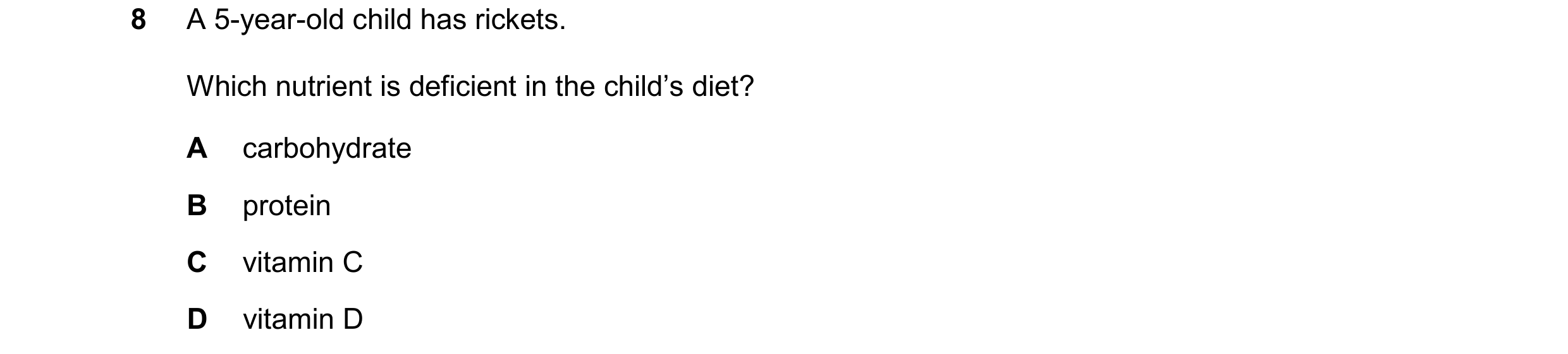 Question 37: A 5-year-old child has rickets. Which nutrient is deficient in the child’s diet? A carbohydrate B protein C vitamin C D vitamin D