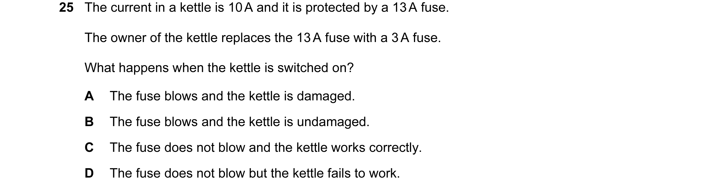 Question 47: The current in a kettle is 10 A and it is protected by a 13 A fuse. The owner of the kettle replaces the 13 A fuse with a 3 A fuse. What ha…