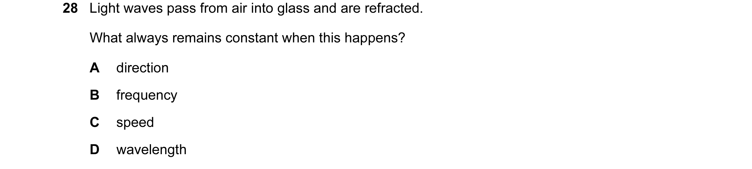 Question 91: Light waves pass from air into glass and are refracted. What always remains constant when this happens? A direction B frequency C speed D w…