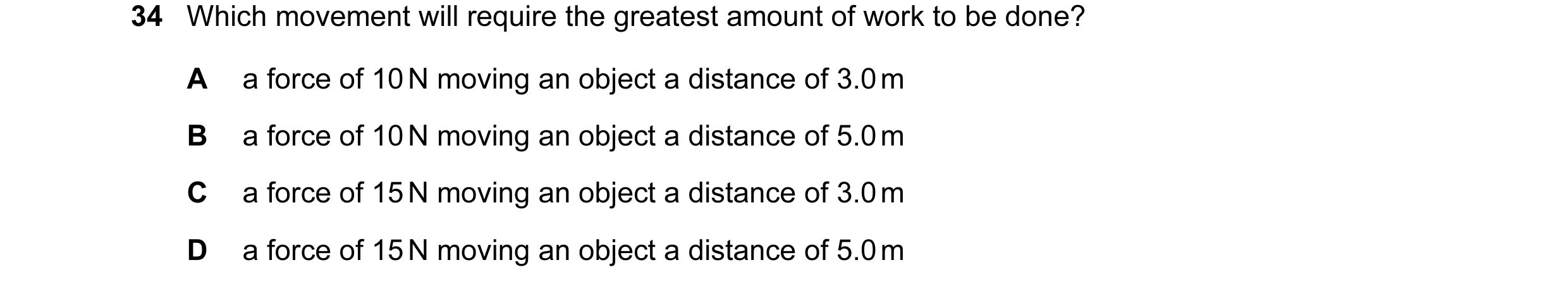 Question 77: Which movement will require the greatest amount of work to be done? A a force of 10 N moving an object a distance of 3.0 m B a force of 10 …