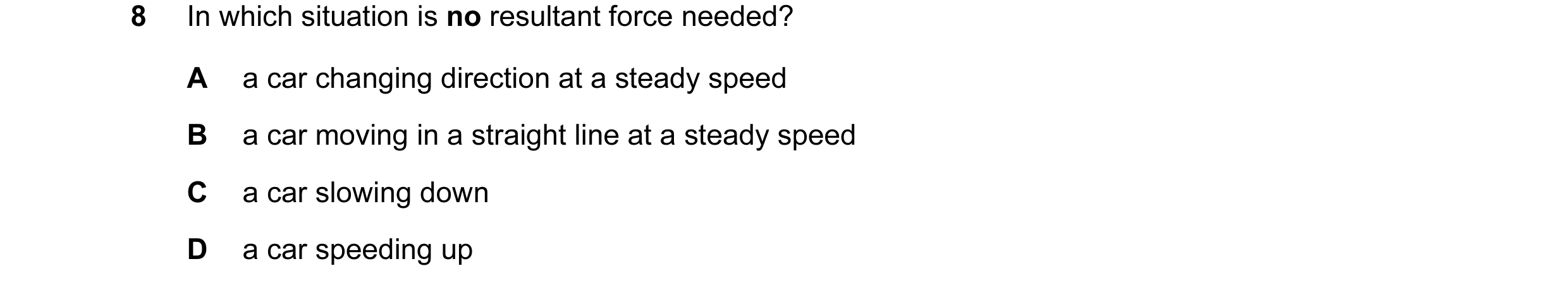 Question 87: In which situation is no resultant force needed? A a car changing direction at a steady speed B a car moving in a straight line at a steady…