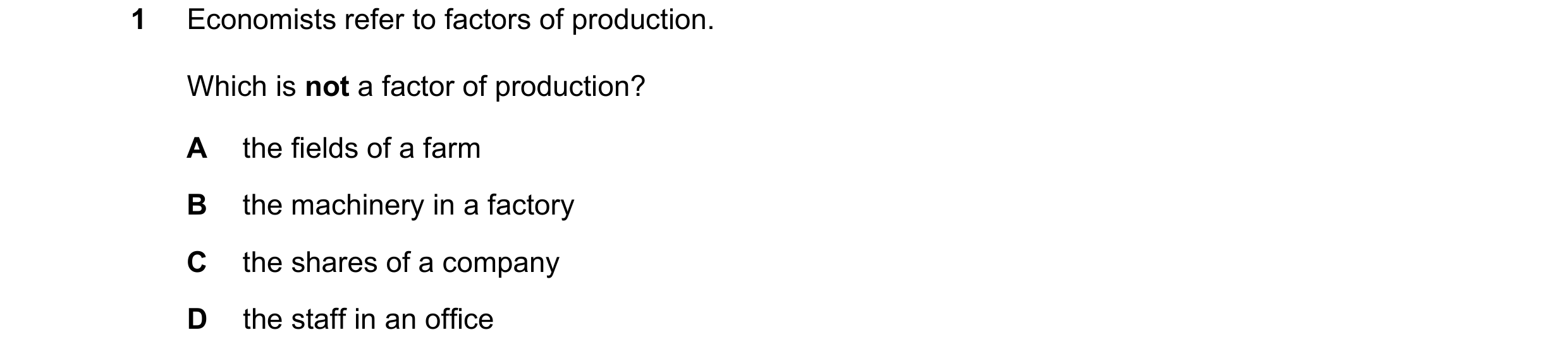 Question 61: Economists refer to factors of production. Which is not a factor of production? A the fields of a farm B the machinery in a factory C the s…