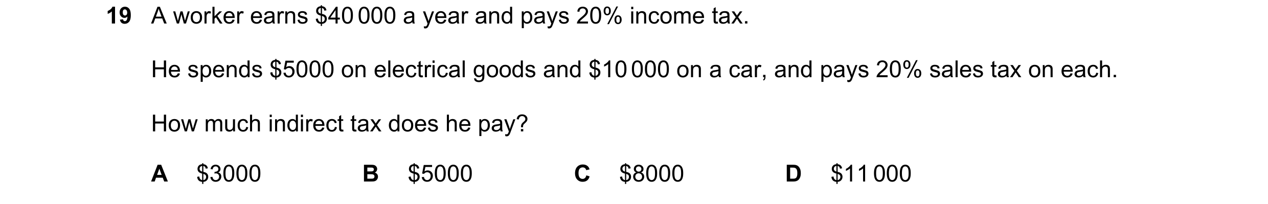 Question 125: A worker earns $40 000 a year and pays 20% income tax. He spends $5000 on electrical goods and $10 000 on a car, and pays 20% sales tax on …