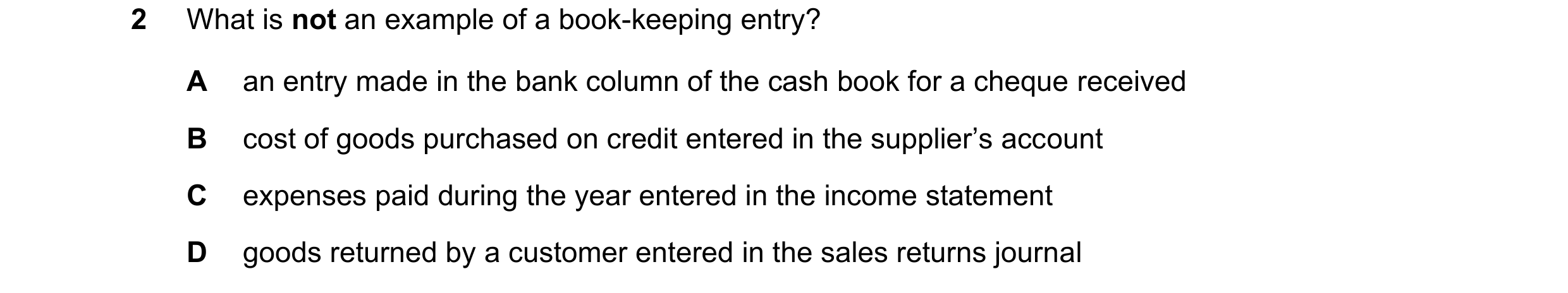 Question 9: What is not an example of a book-keeping entry? A an entry made in the bank column of the cash book for a cheque received B cost of goods p…