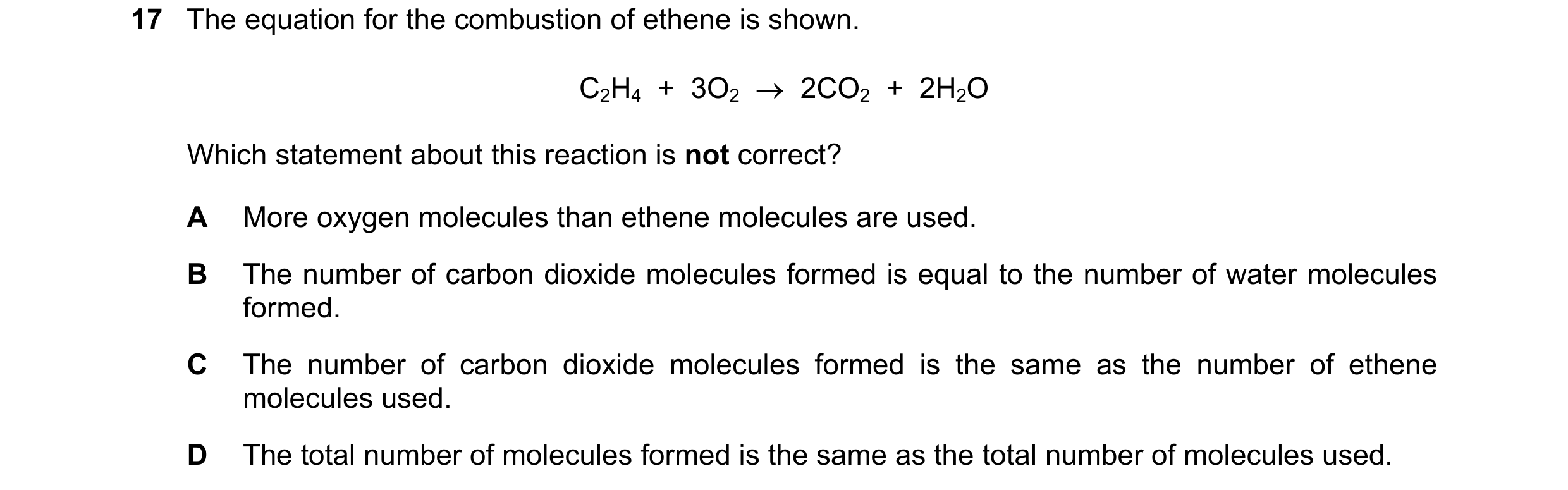 Question 44: The equation for the combustion of ethene is shown. C2H4  +  3O2  →  2CO2  +  2H2O Which statement about this reaction is not correct? A Mo…
