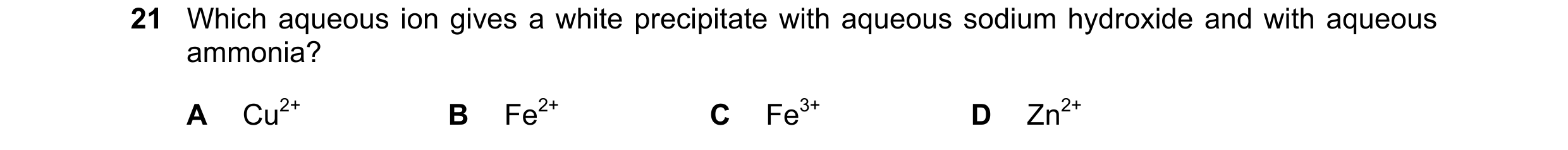 Question 59: Which aqueous ion gives a white precipitate with aqueous sodium hydroxide and with aqueous ammonia? A Cu2+ B Fe2+ C Fe3+ D Zn2+