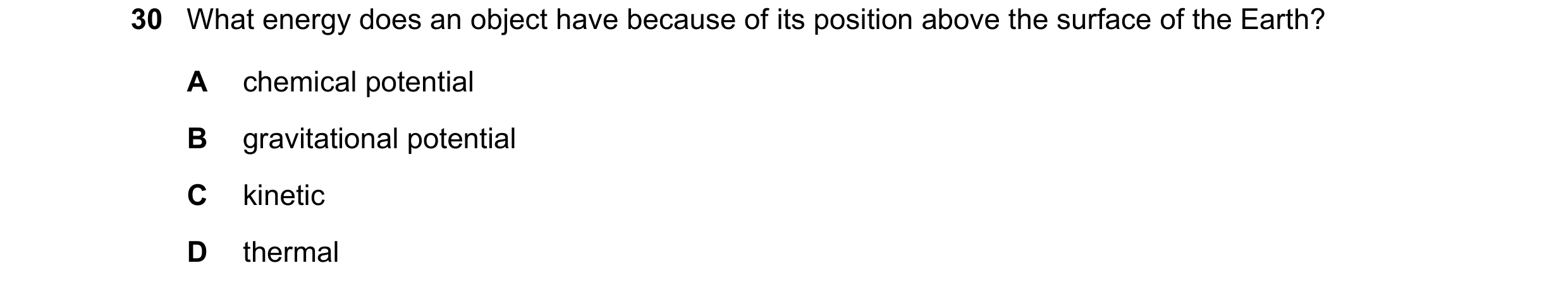 Question 80: What energy does an object have because of its position above the surface of the Earth? A chemical potential B gravitational potential C ki…