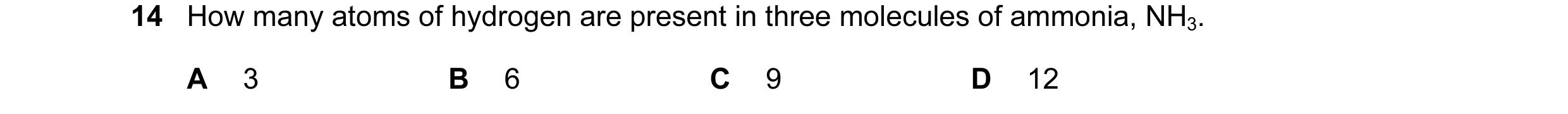Question 28: How many atoms of hydrogen are present in three molecules of ammonia, NH3. A 3 B 6 C 9 D 12