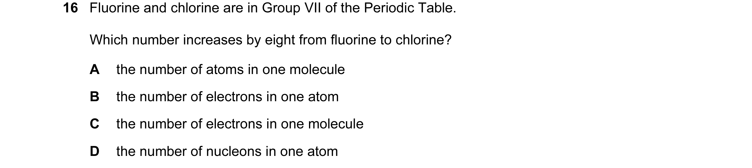 Question 13: Fluorine and chlorine are in Group VII of the Periodic Table. Which number increases by eight from fluorine to chlorine? A the number of at…