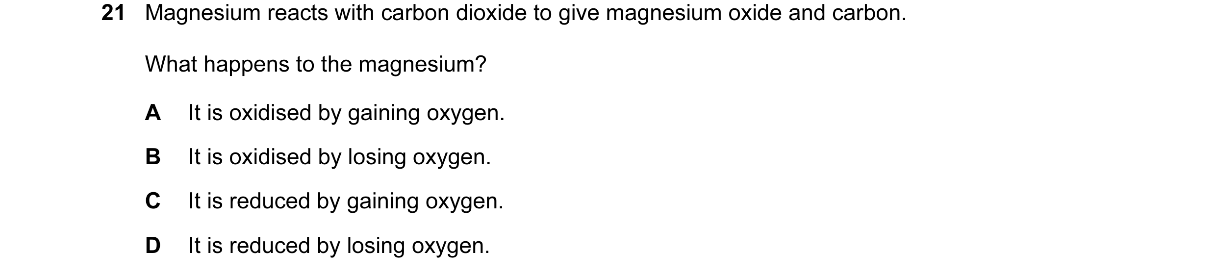 Question 31: Magnesium reacts with carbon dioxide to give magnesium oxide and carbon. What happens to the magnesium? A It is oxidised by gaining oxygen.…