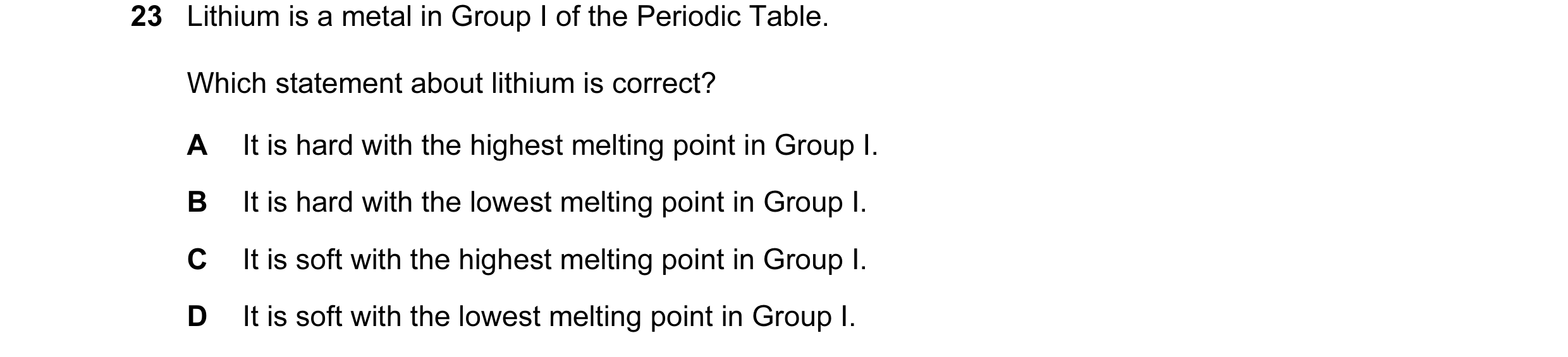 Question 25: Lithium is a metal in Group I of the Periodic Table. Which statement about lithium is correct? A It is hard with the highest melting point …