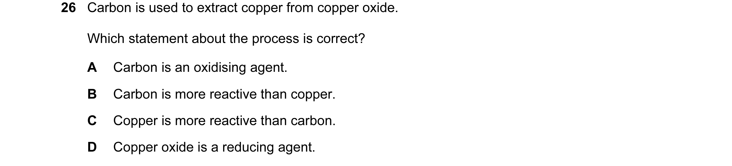 Question 34: Carbon is used to extract copper from copper oxide. Which statement about the process is correct? A Carbon is an oxidising agent. B Carbon …