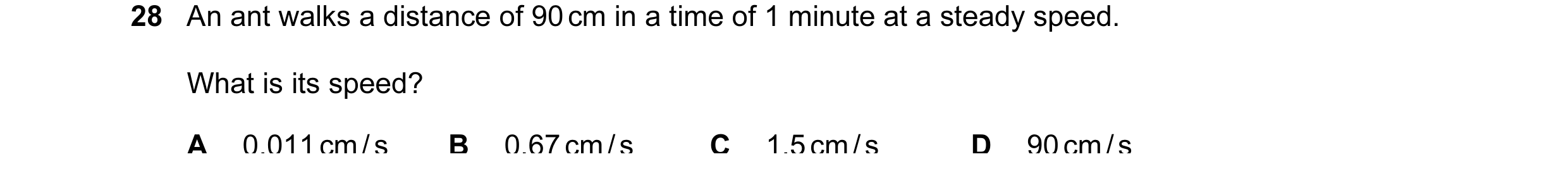 Question 39: An ant walks a distance of 90 cm in a time of 1 minute at a steady speed. What is its speed? A 0.011 cm / s B 0.67 cm / s C 1.5 cm / s D 90…