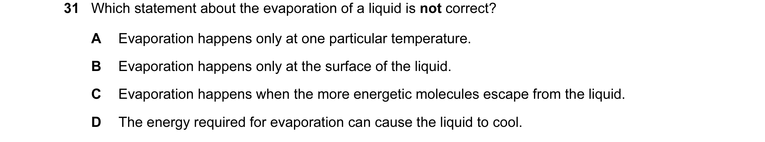 Question 25: Which statement about the evaporation of a liquid is not correct? A Evaporation happens only at one particular temperature. B Evaporation h…