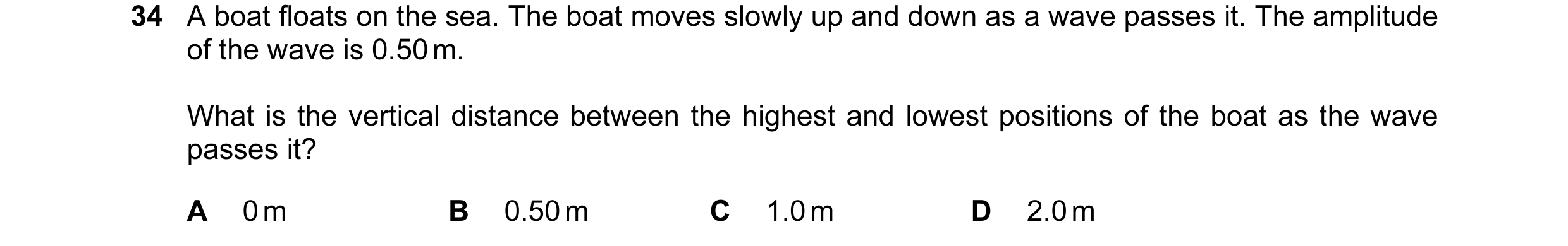 Question 23: A boat floats on the sea. The boat moves slowly up and down as a wave passes it. The amplitude of the wave is 0.50 m. What is the vertical …