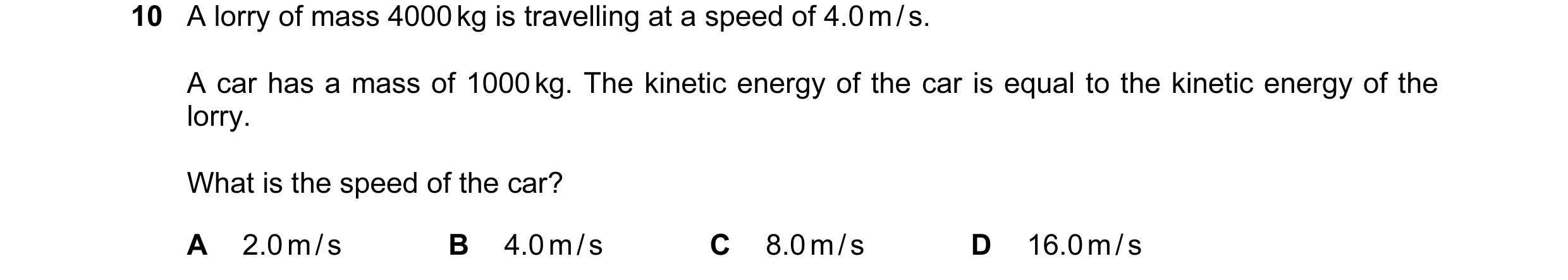 Question 4: A lorry of mass 4000 kg is travelling at a speed of 4.0 m / s. A car has a mass of 1000 kg. The kinetic energy of the car is equal to the k…