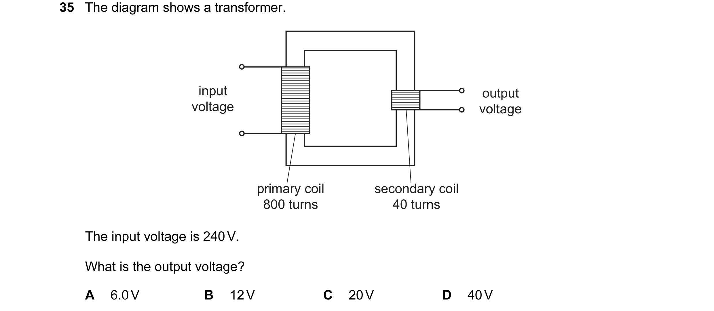 Question 5: The diagram shows a transformer. input output voltage voltage primary coil secondary coil 800 turns 40 turns The input voltage is 240 V. Wh…
