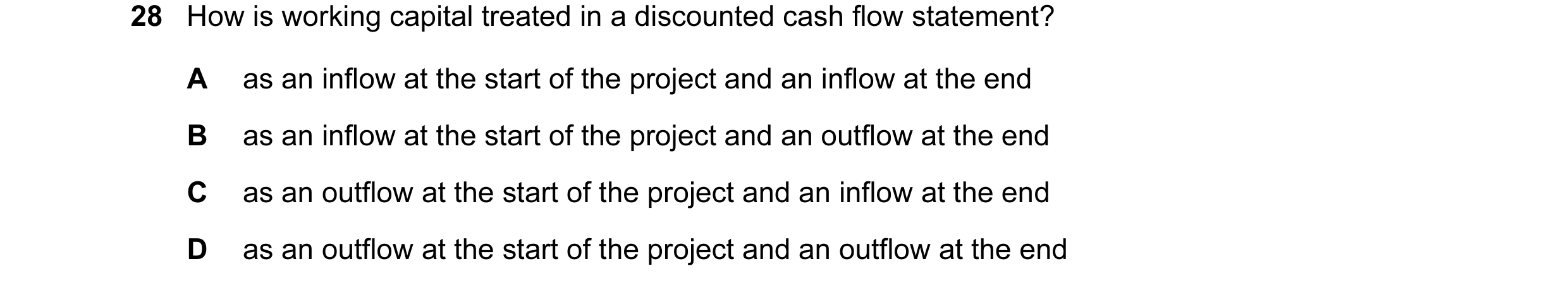 Question 24: How is working capital treated in a discounted cash flow statement? A as an inflow at the start of the project and an inflow at the end B a…