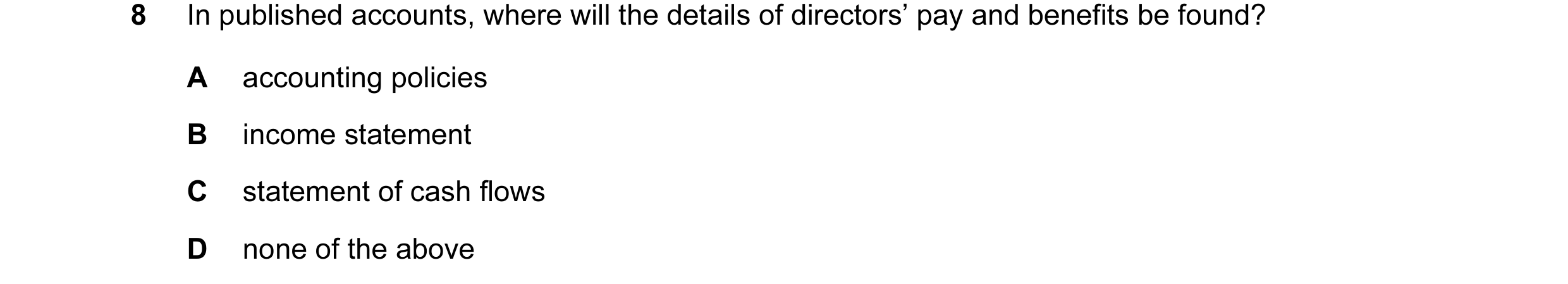 Question 10: In published accounts, where will the details of directors’ pay and benefits be found? A accounting policies B income statement C statement…