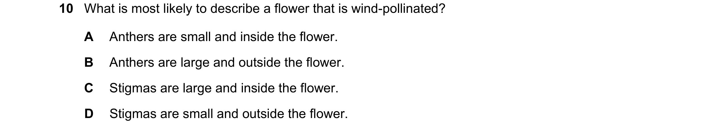 Question 14: What is most likely to describe a flower that is wind-pollinated? A Anthers are small and inside the flower. B Anthers are large and outsid…