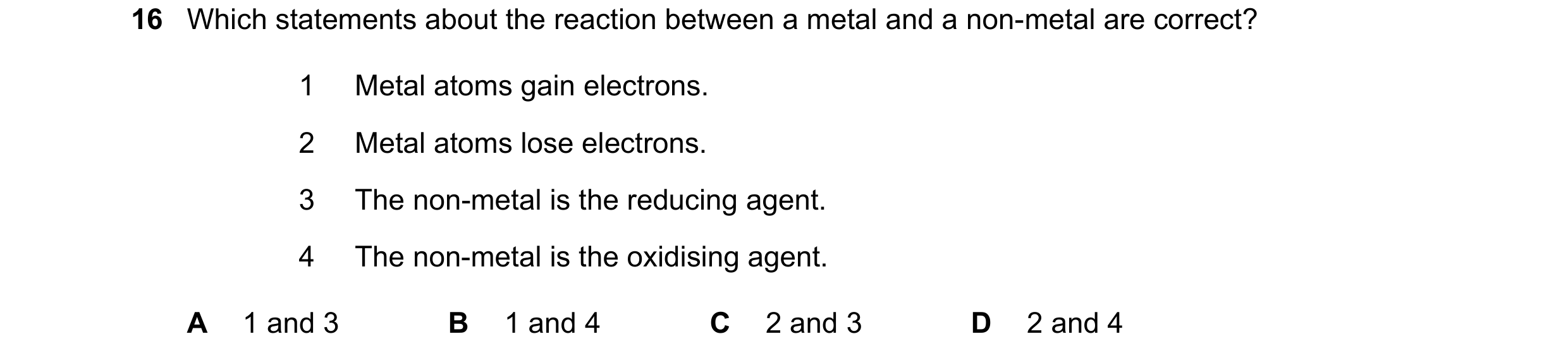 Question 32: Which statements about the reaction between a metal and a non-metal are correct? 1 Metal atoms gain electrons. 2 Metal atoms lose electrons…