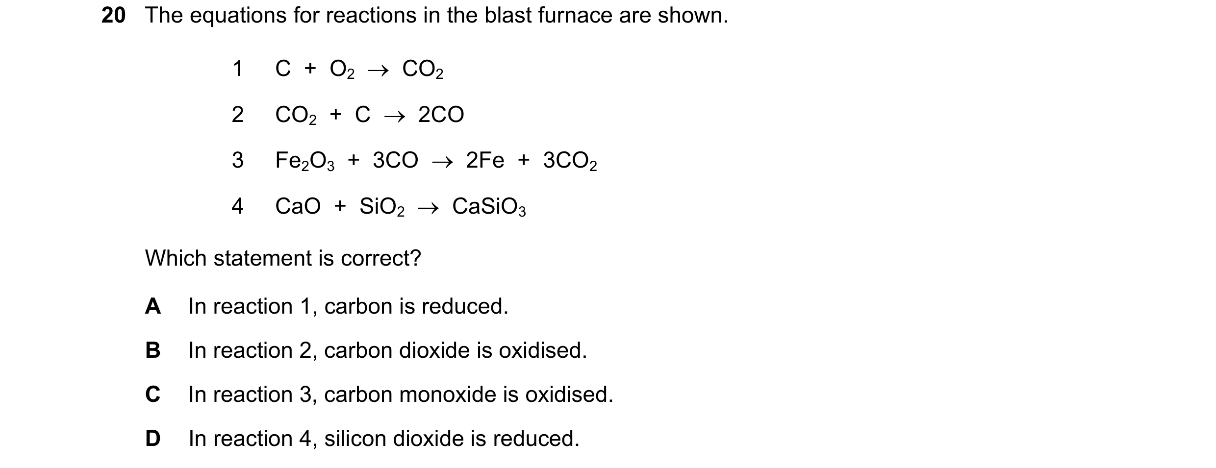Question 11: The equations for reactions in the blast furnace are shown. 1 C + O2 CO2 2 CO2 + C 2CO 3 Fe2O3 + 3CO 2Fe + 3CO2 4 CaO …