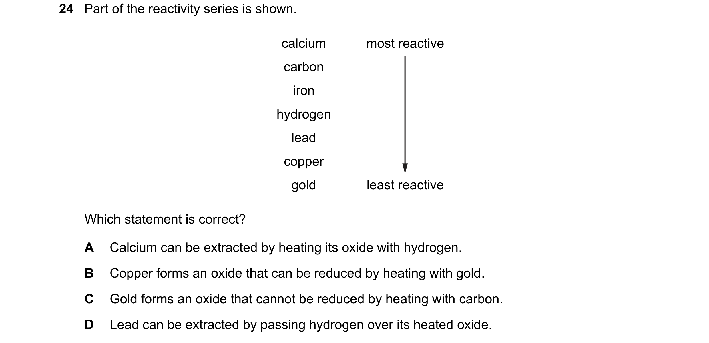Question 22: Part of the reactivity series is shown. calcium most reactive carbon iron hydrogen lead copper gold least reactive Which statement is corre…