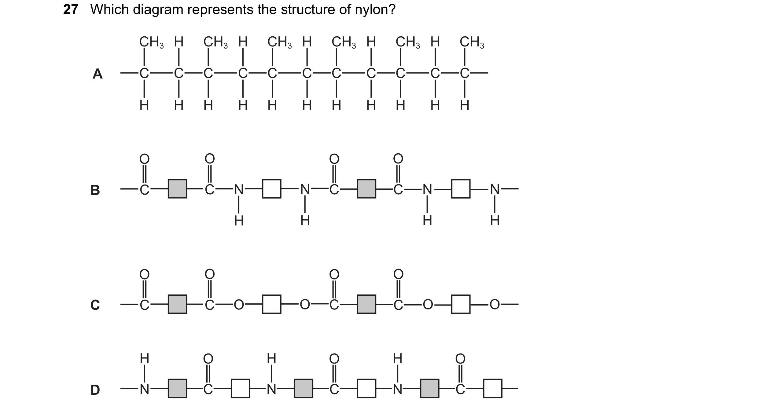 Question 20: Which diagram represents the structure of nylon? CH3 H CH3 H CH3 H CH3 H CH3 H CH3 A C C C C C C C C C C C H H H H H H H H H H H O O O O B …
