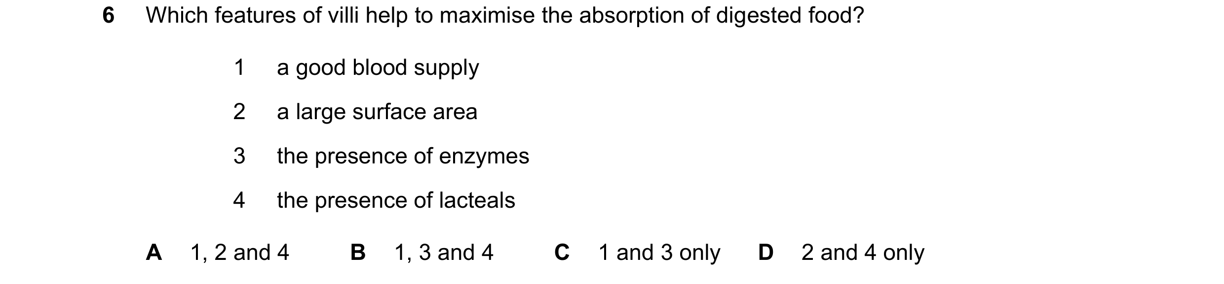 Question 20: Which features of villi help to maximise the absorption of digested food? 1 a good blood supply 2 a large surface area 3 the presence of en…