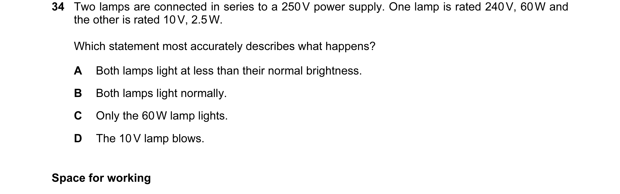 Question 58: Two lamps are connected in series to a 250 V power supply. One lamp is rated 240 V, 60 W and the other is rated 10 V, 2.5 W. Which statemen…