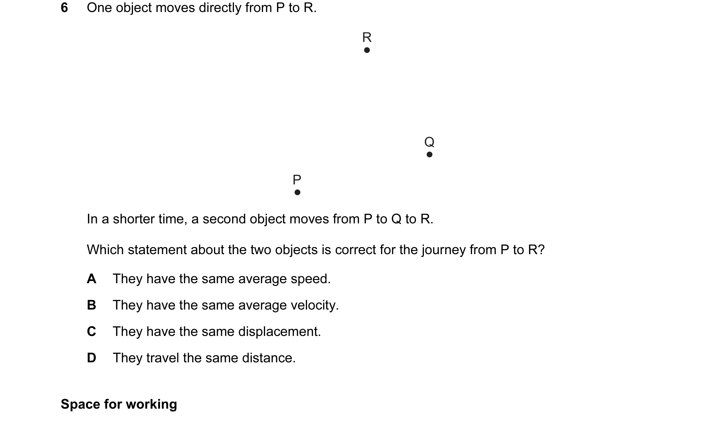 Question 35: One object moves directly from P to R. R Q P In a shorter time, a second object moves from P to Q to R. Which statement about the two objec…