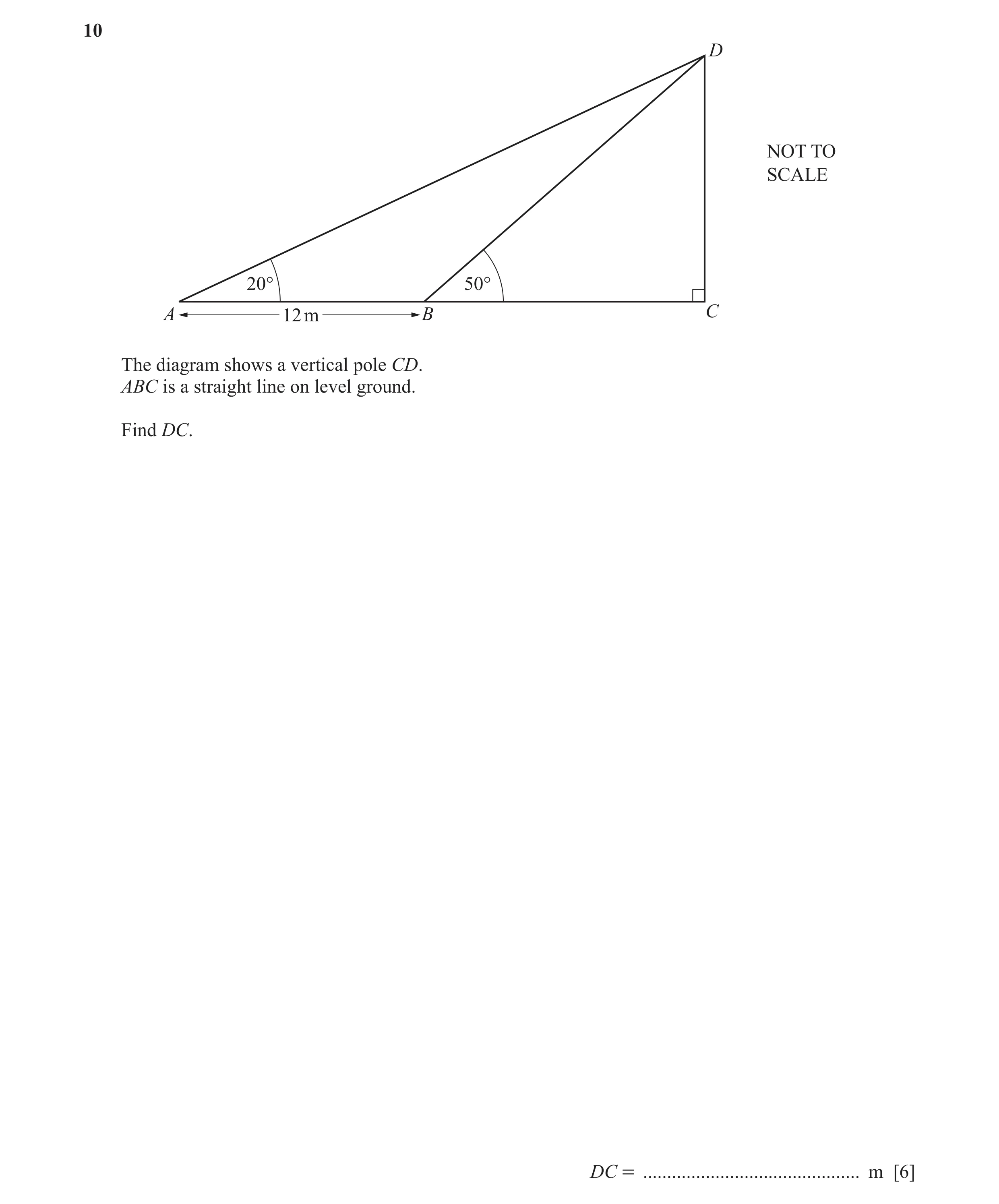 Question 13: D NOT TO SCALE 20° 50° A 12 m B C The diagram shows a vertical pole CD. ABC is a straight line on level ground. Find DC. DC = .............…