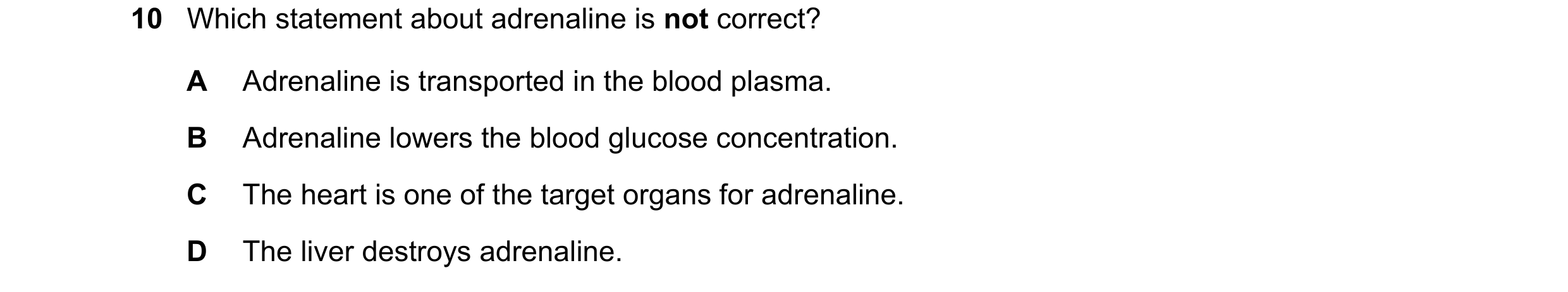 Question 9: Which statement about adrenaline is not correct? A Adrenaline is transported in the blood plasma. B Adrenaline lowers the blood glucose con…
