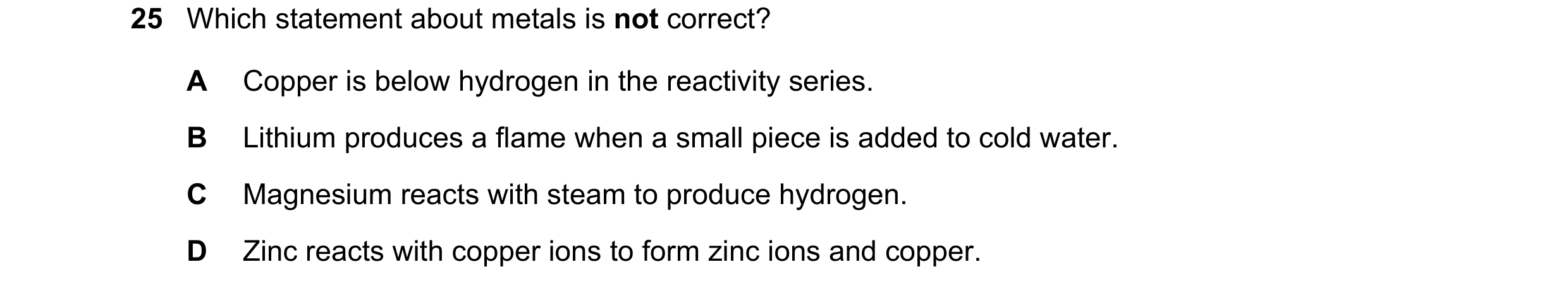 Question 6: Which statement about metals is not correct? A Copper is below hydrogen in the reactivity series. B Lithium produces a flame when a small p…