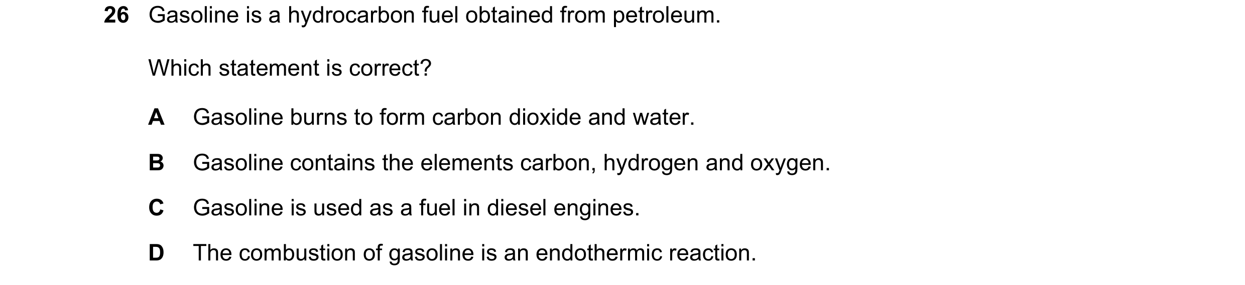Question 7: Gasoline is a hydrocarbon fuel obtained from petroleum. Which statement is correct? A Gasoline burns to form carbon dioxide and water. B Ga…