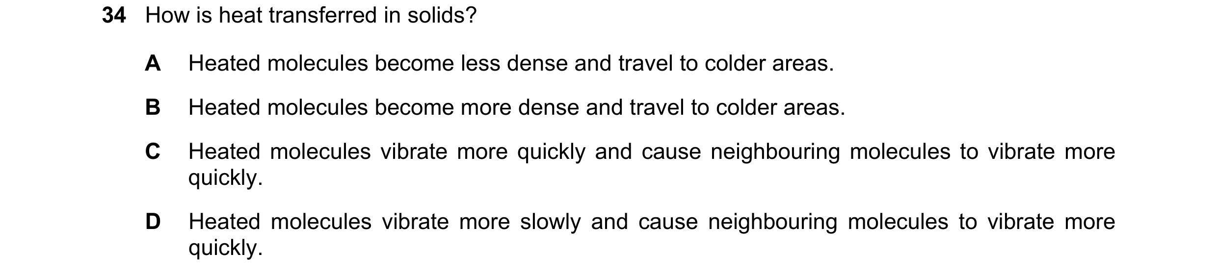 Question 12: How is heat transferred in solids? A Heated molecules become less dense and travel to colder areas. B Heated molecules become more dense an…