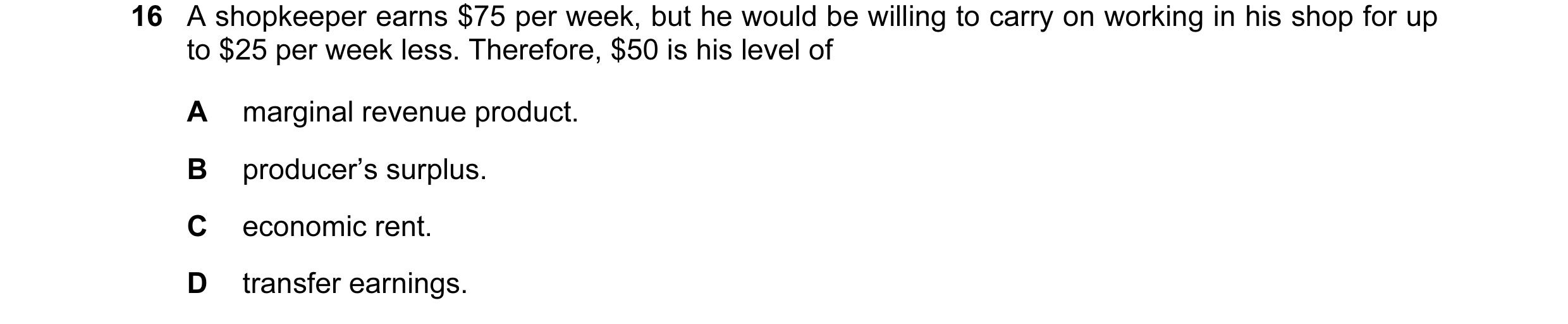 Question 105: A shopkeeper earns $75 per week, but he would be willing to carry on working in his shop for up to $25 per week less. Therefore, $50 is his…