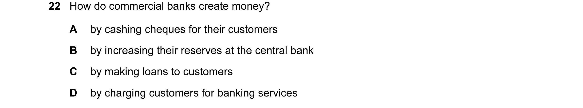 Question 122: How do commercial banks create money? A by cashing cheques for their customers B by increasing their reserves at the central bank C by maki…