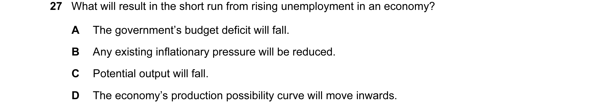 Question 20: What will result in the short run from rising unemployment in an economy? A The government’s budget deficit will fall. B Any existing infla…