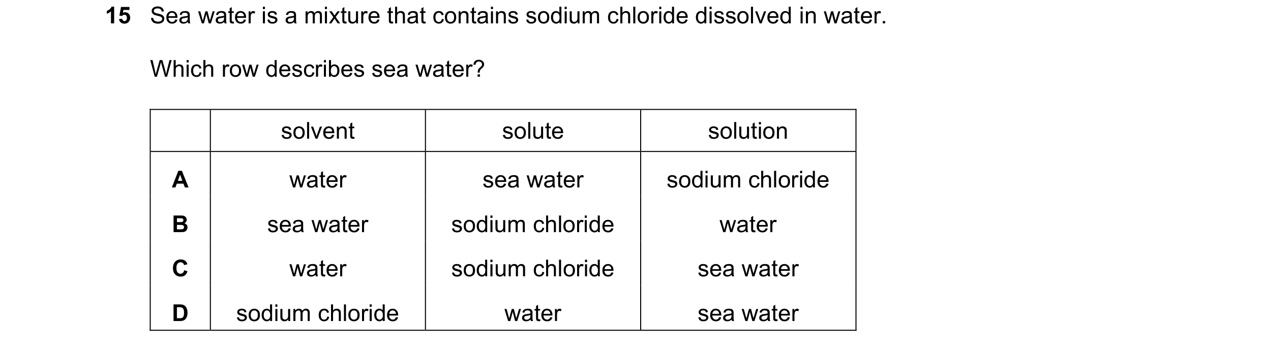 Question 49: Sea water is a mixture that contains sodium chloride dissolved in water. Which row describes sea water? solvent solute solution A water sea…