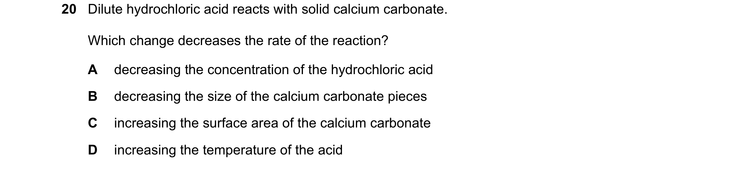 Question 57: Dilute hydrochloric acid reacts with solid calcium carbonate. Which change decreases the rate of the reaction? A decreasing the concentrati…
