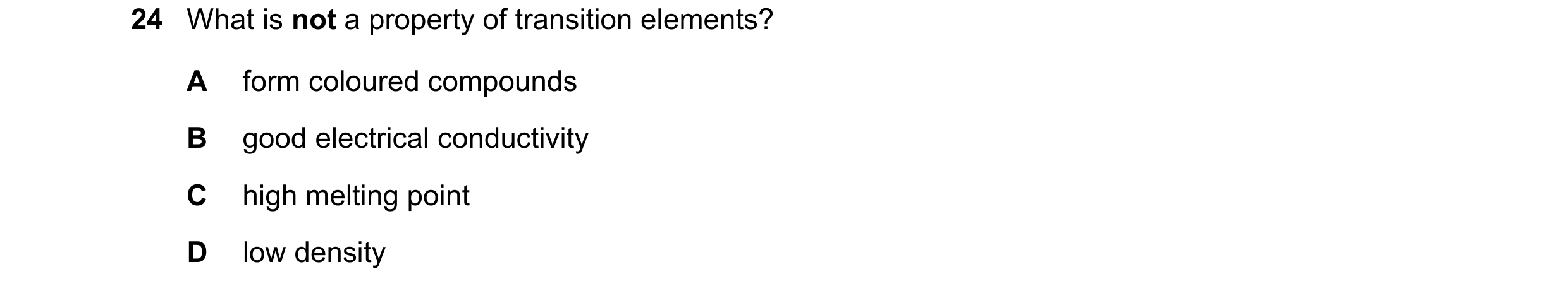 Question 32: What is not a property of transition elements? A form coloured compounds B good electrical conductivity C high melting point D low density