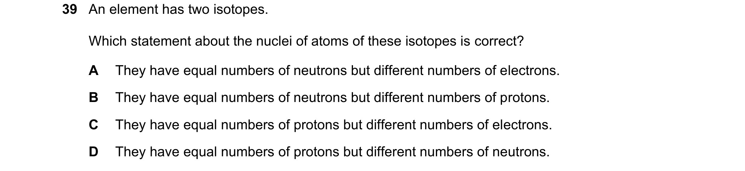 Question 48: An element has two isotopes. Which statement about the nuclei of atoms of these isotopes is correct? A They have equal numbers of neutrons …